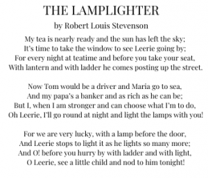 Lamplighter logo and The Lamplighter poem by Robert Louis Stevenson. "My tea is nearly ready and the sun has left the sky; It’s time to take the window to see Leerie going by; For every night at teatime and before you take your seat, With lantern and with ladder he comes posting up the street. Now Tom would be a driver and Maria go to sea, And my papa’s a banker and as rich as he can be; But I, when I am stronger and can choose what I’m to do, Oh Leerie, I’ll go round at night and light the lamps with you! For we are very lucky, with a lamp before the door, And Leerie stops to light it as he lights so many more; And O! before you hurry by with ladder and with light, O Leerie, see a little child and nod to him tonight!"